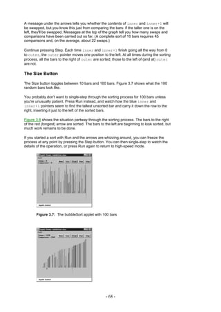 A message under the arrows tells you whether the contents of inner and inner+1 will
be swapped, but you know this just from comparing the bars: if the taller one is on the
left, they'll be swapped. Messages at the top of the graph tell you how many swaps and
comparisons have been carried out so far. (A complete sort of 10 bars requires 45
comparisons and, on the average, about 22 swaps.)

Continue pressing Step. Each time inner and inner+1 finish going all the way from 0
to outer, the outer pointer moves one position to the left. At all times during the sorting
process, all the bars to the right of outer are sorted; those to the left of (and at) outer
are not.

The Size Button

The Size button toggles between 10 bars and 100 bars. Figure 3.7 shows what the 100
random bars look like.

You probably don't want to single-step through the sorting process for 100 bars unless
you're unusually patient. Press Run instead, and watch how the blue inner and
inner+1 pointers seem to find the tallest unsorted bar and carry it down the row to the
right, inserting it just to the left of the sorted bars.

Figure 3.8 shows the situation partway through the sorting process. The bars to the right
of the red (longest) arrow are sorted. The bars to the left are beginning to look sorted, but
much work remains to be done.

If you started a sort with Run and the arrows are whizzing around, you can freeze the
process at any point by pressing the Step button. You can then single-step to watch the
details of the operation, or press Run again to return to high-speed mode.




       Figure 3.7: The bubbleSort applet with 100 bars




                                                   - 68 -
 