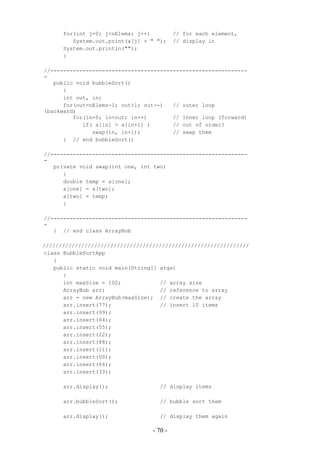 for(int j=0; j<nElems; j++)          // for each element,
         System.out.print(a[j] + " ");     // display it
      System.out.println("");
      }

//-------------------------------------------------------------
-
   public void bubbleSort()
      {
      int out, in;
      for(out=nElems-1; out>1; out--)   // outer loop
(backward)
         for(in=0; in<out; in++)        // inner loop (forward)
            if( a[in] > a[in+1] )       // out of order?
               swap(in, in+1);          // swap them
      } // end bubbleSort()

//-------------------------------------------------------------
-
   private void swap(int one, int two)
      {
      double temp = a[one];
      a[one] = a[two];
      a[two] = temp;
      }

//-------------------------------------------------------------
-
   } // end class ArrayBub

////////////////////////////////////////////////////////////////
class BubbleSortApp
   {
   public static void main(String[] args)
      {
      int maxSize = 100;            // array size
      ArrayBub arr;                 // reference to array
      arr = new ArrayBub(maxSize); // create the array
      arr.insert(77);               // insert 10 items
      arr.insert(99);
      arr.insert(44);
      arr.insert(55);
      arr.insert(22);
      arr.insert(88);
      arr.insert(11);
      arr.insert(00);
      arr.insert(66);
      arr.insert(33);

      arr.display();                // display items

      arr.bubbleSort();             // bubble sort them

      arr.display();                // display them again

                                  - 70 -
 