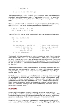 }   // end main()

        }   // end class BubbleSortApp

The constructor and the insert() and display() methods of this class are similar to
those we've seen before. However, there's a new method: bubbleSort(). When this
method is invoked from main(), the contents of the array are rearranged into sorted
order.

The main() routine inserts 10 items into the array in random order, displays the array,
calls bubbleSort() to sort it, and then displays it again. Here's the output:

   77 99 44 55 22 88 11 0 66 33
   0 11 22 33 44 55 66 77 88 99

The bubbleSort() method is only four lines long. Here it is, extracted from the listing:

   public void bubbleSort()
      {
      int out, in;

        for(out=nElems-1; out>1; out--)                 //   outer loop (backward)
           for(in=0; in<out; in++)                      //   inner loop (forward)
              if( a[in] > a[in+1] )                     //   out of order?
                 swap(in, in+1);                        //   swap them
        } // end bubbleSort()

The idea is to put the smallest item at the beginning of the array (index 0) and the largest
item at the end (index nElems-1). The loop counter out in the outer for loop starts at
the end of the array, at nElems-1, and decrements itself each time through the loop. The
items at indices greater than out are always completely sorted. The out variable moves
left after each pass by in so that items that are already sorted are no longer involved in
the algorithm.

The inner loop counter in starts at the beginning of the array and increments itself each
cycle of the inner loop, exiting when it reaches out. Within the inner loop, the two array
cells pointed to by in and in+1 are compared and swapped if the one in in is larger
than the one in in+1.

For clarity, we use a separate swap() method to carry out the swap. It simply exchanges
the two values in the two array cells, using a temporary variable to hold the value of the
first cell while the first cell takes on the value in the second, then setting the second cell
to the temporary value. Actually, using a separate swap() method may not be a good
idea in practice, because the function call adds a small amount of overhead. If you're
writing your own sorting routine, you may prefer to put the swap instructions in line to
gain a slight increase in speed.

Invariants
In many algorithms there are conditions that remain unchanged as the algorithm
proceeds. These conditions are called invariants. Recognizing invariants can be useful in
understanding the algorithm. In certain situations they may also be helpful in debugging;
you can repeatedly check that the invariant is true, and signal an error if it isn't.

In the bubbleSort.java program, the invariant is that the data items to the right of
outer are sorted. This remains true throughout the running of the algorithm. (On the first

                                                    - 71 -
 