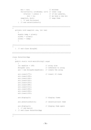 min = out;                     // minimum
           for(in=out+1; in<nElems; in++) // inner loop
              if(a[in] < a[min] )         // if min greater,
                  min = in;               // we have a new min
           swap(out, min);                // swap them
           } // end for(outer)
       }   // end selectionSort()

//-------------------------------------------------------------
-
   private void swap(int one, int two)
      {
      double temp = a[one];
      a[one] = a[two];
      a[two] = temp;
      }

//-------------------------------------------------------------
-
   } // end class ArraySel

////////////////////////////////////////////////////////////////

class SelectSortApp
   {
   public static void main(String[]   args)
      {
      int maxSize = 100;              // array size
      ArraySel arr;                   // reference to array
      arr = new ArraySel(maxSize);    // create the array

       arr.insert(77);                // insert 10 items
       arr.insert(99);
       arr.insert(44);
       arr.insert(55);
       arr.insert(22);
       arr.insert(88);
       arr.insert(11);
       arr.insert(00);
       arr.insert(66);
       arr.insert(33);

       arr.display();                 // display items

       arr.selectionSort();           // selection-sort them

       arr.display();                 // display them again
       } // end main()
   }   // end class SelectSortApp

//-------------------------------------------------------------
-



                                    - 76 -
 
