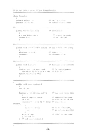 // to run this program: C>java InsertSortApp
//-------------------------------------------------------------
-
class ArrayIns
   {
   private double[] a;               // ref to array a
   private int nElems;               // number of data items

//-------------------------------------------------------------
-
   public ArrayIns(int max)          // constructor
      {
      a = new double[max];               // create the array
      nElems = 0;                        // no items yet
      }

//-------------------------------------------------------------
-
   public void insert(double value) // put element into array
      {
      a[nElems] = value;             // insert it
      nElems++;                      // increment size
      }

//-------------------------------------------------------------
-
   public void display()             // displays array contents
      {
      for(int j=0; j<nElems; j++)       // for each element,
         System.out.print(a[j] + " "); // display it
      System.out.println("");
      }

//-------------------------------------------------------------
-
   public void insertionSort()
      {
      int in, out;

      for(out=1; out<nElems; out++)       // out is dividing line
         {
         double temp = a[out];            // remove marked item
         in = out;                        // start shifts at out
         while(in>0 && a[in-1] >= temp)   // until one is
smaller,
            {
            a[in] = a[in-1];              // shift item right,
            --in;                         // go left one position
            }
         a[in] = temp;                    // insert marked item
         } // end for
      } // end insertionSort()

//-------------------------------------------------------------
-

                                 - 81 -
 