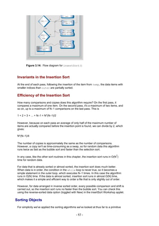 Figure 3.14: Flow diagram for insertSort()



 Invariants in the Insertion Sort
 At the end of each pass, following the insertion of the item from temp, the data items with
 smaller indices than outer are partially sorted.

 Efficiency of the Insertion Sort
 How many comparisons and copies does this algorithm require? On the first pass, it
 compares a maximum of one item. On the second pass, it's a maximum of two items, and
 so on, up to a maximum of N–1 comparisons on the last pass. This is

 1 + 2 + 3 + ... + N–1 = N*(N–1)/2

 However, because on each pass an average of only half of the maximum number of
 items are actually compared before the insertion point is found, we can divide by 2, which
 gives:

 N*(N–1)/4

 The number of copies is approximately the same as the number of comparisons.
 However, a copy isn't as time-consuming as a swap, so for random data this algorithm
 runs twice as fast as the bubble sort and faster than the selection sort.

                                                                                          2
 In any case, like the other sort routines in this chapter, the insertion sort runs in O(N )
 time for random data.

 For data that is already sorted or almost sorted, the insertion sort does much better.
 When data is in order, the condition in the while loop is never true, so it becomes a
 simple statement in the outer loop, which executes N–1 times. In this case the algorithm
 runs in O(N) time. If the data is almost sorted, insertion sort runs in almost O(N) time,
 which makes it a simple and efficient way to order a file that is only slightly out of order.

 However, for data arranged in inverse sorted order, every possible comparison and shift is
 carried out, so the insertion sort runs no faster than the bubble sort. You can check this
 using the reverse-sorted data option (toggled with New) in the insertSort Workshop applet.

Sorting Objects
 For simplicity we've applied the sorting algorithms we've looked at thus far to a primitive

                                                     - 83 -
 