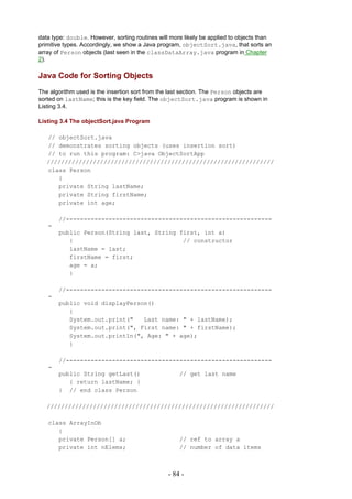 data type: double. However, sorting routines will more likely be applied to objects than
primitive types. Accordingly, we show a Java program, objectSort.java, that sorts an
array of Person objects (last seen in the classDataArray.java program in Chapter
2).

Java Code for Sorting Objects
The algorithm used is the insertion sort from the last section. The Person objects are
sorted on lastName; this is the key field. The objectSort.java program is shown in
Listing 3.4.

Listing 3.4 The objectSort.java Program

   // objectSort.java
   // demonstrates sorting objects (uses insertion sort)
   // to run this program: C>java ObjectSortApp
   ////////////////////////////////////////////////////////////////
   class Person
      {
      private String lastName;
      private String firstName;
      private int age;

       //----------------------------------------------------------
   -
       public Person(String last, String first, int a)
          {                               // constructor
          lastName = last;
          firstName = first;
          age = a;
          }

       //----------------------------------------------------------
   -
       public void displayPerson()
          {
          System.out.print("   Last name: " + lastName);
          System.out.print(", First name: " + firstName);
          System.out.println(", Age: " + age);
          }

       //----------------------------------------------------------
   -
       public String getLast()                       // get last name
          { return lastName; }
       } // end class Person

   ////////////////////////////////////////////////////////////////

   class ArrayInOb
      {
      private Person[] a;                            // ref to array a
      private int nElems;                            // number of data items



                                                 - 84 -
 
