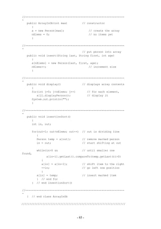 //-------------------------------------------------------------
-
   public ArrayInOb(int max)         // constructor
      {
      a = new Person[max];               // create the array
      nElems = 0;                        // no items yet
      }

//-------------------------------------------------------------
-
                                     // put person into array
   public void insert(String last, String first, int age)
      {
      a[nElems] = new Person(last, first, age);
      nElems++;                          // increment size
      }

//-------------------------------------------------------------
-
   public void display()             // displays array contents
      {
      for(int j=0; j<nElems; j++)       // for each element,
         a[j].displayPerson();          // display it
      System.out.println("");
      }

//-------------------------------------------------------------
-
   public void insertionSort()
      {
      int in, out;

      for(out=1; out<nElems; out++)    // out is dividing line
         {
         Person temp = a[out];         // remove marked person
         in = out;                     // start shifting at out

          while(in>0 &&                // until smaller one
found,
               a[in-1].getLast().compareTo(temp.getLast())>0)
             {
             a[in] = a[in-1];          // shift item to the right
             --in;                     // go left one position
             }
          a[in] = temp;                // insert marked item
          } // end for
      }   // end insertionSort()

//-------------------------------------------------------------
-
   } // end class ArrayInOb

////////////////////////////////////////////////////////////////




                                   - 85 -
 