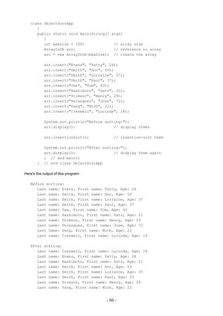 class ObjectSortApp
      {
      public static void main(String[] args)
         {
         int maxSize = 100;             // array size
         ArrayInOb arr;                 // reference to array
         arr = new ArrayInOb(maxSize); // create the array

            arr.insert("Evans", "Patty", 24);
            arr.insert("Smith", "Doc", 59);
            arr.insert("Smith", "Lorraine", 37);
            arr.insert("Smith", "Paul", 37);
            arr.insert("Yee", "Tom", 43);
            arr.insert("Hashimoto", "Sato", 21);
            arr.insert("Stimson", "Henry", 29);
            arr.insert("Velasquez", "Jose", 72);
            arr.insert("Vang", "Minh", 22);
            arr.insert("Creswell", "Lucinda", 18);

            System.out.println("Before sorting:");
            arr.display();                 // display items

            arr.insertionSort();           // insertion-sort them

            System.out.println("After sorting:");
            arr.display();                 // display them again
            } // end main()
       }    // end class ObjectSortApp

Here's the output of this program:

   Before sorting:
      Last name: Evans, First name: Patty, Age: 24
      Last name: Smith, First name: Doc, Age: 59
      Last name: Smith, First name: Lorraine, Age: 37
      Last name: Smith, First name: Paul, Age: 37
      Last name: Yee, First name: Tom, Age: 43
      Last name: Hashimoto, First name: Sato, Age: 21
      Last name: Stimson, First name: Henry, Age: 29
      Last name: Velasquez, First name: Jose, Age: 72
      Last name: Vang, First name: Minh, Age: 22
      Last name: Creswell, First name: Lucinda, Age: 18

   After sorting:
      Last name: Creswell, First name: Lucinda, Age: 18
      Last name: Evans, First name: Patty, Age: 24
      Last name: Hashimoto, First name: Sato, Age: 21
      Last name: Smith, First name: Doc, Age: 59
      Last name: Smith, First name: Lorraine, Age: 37
      Last name: Smith, First name: Paul, Age: 37
      Last name: Stimson, First name: Henry, Age: 29
      Last name: Vang, First name: Minh, Age: 22


                                       - 86 -
 