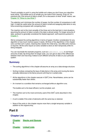 There's probably no point in using the bubble sort unless you don't have your algorithm
 book handy. The bubble sort is so simple you can write it from memory. Even so, it's
 practical only if the amount of data is small. (For a discussion of what "small" means, see
 Chapter 15, "When to Use What.")

 The selection sort minimizes the number of swaps, but the number of comparisons is still
 high. It might be useful when the amount of data is small and swapping data items is very
 time-consuming compared with comparing them.

 The insertion sort is the most versatile of the three and is the best bet in most situations,
 assuming the amount of data is small or the data is almost sorted. For larger amounts of
 data, quicksort is generally considered the fastest approach; we'll examine quicksort in
 Chapter 7.

 We've compared the sorting algorithms in terms of speed. Another consideration for any
 algorithm is how much memory space it needs. All three of the algorithms in this chapter
 carry out their sort in place, meaning that, beside the initial array, very little extra memory
 is required. All the sorts require an extra variable to store an item temporarily while it's
 being swapped.

 You can recompile the example programs, such as bubbleSort.java, to sort larger
 amounts of data. By timing them for larger sorts, you can get an idea of the differences
 between them and how long it takes to sort different amounts of data on your particular
 system.

Summary
 • The sorting algorithms in this chapter all assume an array as a data storage structure.

 • Sorting involves comparing the keys of data items in the array and moving the items
   (actually references to the items) around until they're in sorted order.

 • All the algorithms in this chapter execute in O(N2) time. Nevertheless, some can be
   substantially faster than others.

 • An invariant is a condition that remains unchanged while an algorithm runs.

   The bubble sort is the least efficient, but the simplest, sort.

 • The insertion sort is the most commonly used of the O(N2) sorts described in this
   chapter.

 • A sort is stable if the order of elements with the same key is retained.

 • None of the sorts in- this chapter require more than a single temporary variable in
   addition to the original array.


Part II
 Chapter List

   Chapter        Stacks and Queues
   4:

   Chapter        Linked Lists
                                                      - 88 -
 