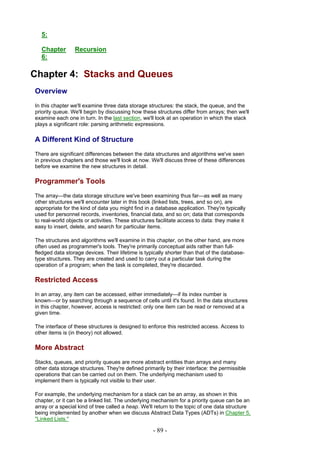 5:

  Chapter        Recursion
  6:

Chapter 4: Stacks and Queues
Overview
In this chapter we'll examine three data storage structures: the stack, the queue, and the
priority queue. We'll begin by discussing how these structures differ from arrays; then we'll
examine each one in turn. In the last section, we'll look at an operation in which the stack
plays a significant role: parsing arithmetic expressions.

A Different Kind of Structure
There are significant differences between the data structures and algorithms we've seen
in previous chapters and those we'll look at now. We'll discuss three of these differences
before we examine the new structures in detail.

Programmer's Tools
The array—the data storage structure we've been examining thus far—as well as many
other structures we'll encounter later in this book (linked lists, trees, and so on), are
appropriate for the kind of data you might find in a database application. They're typically
used for personnel records, inventories, financial data, and so on; data that corresponds
to real-world objects or activities. These structures facilitate access to data: they make it
easy to insert, delete, and search for particular items.

The structures and algorithms we'll examine in this chapter, on the other hand, are more
often used as programmer's tools. They're primarily conceptual aids rather than full-
fledged data storage devices. Their lifetime is typically shorter than that of the database-
type structures. They are created and used to carry out a particular task during the
operation of a program; when the task is completed, they're discarded.

Restricted Access
In an array, any item can be accessed, either immediately—if its index number is
known—or by searching through a sequence of cells until it's found. In the data structures
in this chapter, however, access is restricted: only one item can be read or removed at a
given time.

The interface of these structures is designed to enforce this restricted access. Access to
other items is (in theory) not allowed.

More Abstract
Stacks, queues, and priority queues are more abstract entities than arrays and many
other data storage structures. They're defined primarily by their interface: the permissible
operations that can be carried out on them. The underlying mechanism used to
implement them is typically not visible to their user.

For example, the underlying mechanism for a stack can be an array, as shown in this
chapter, or it can be a linked list. The underlying mechanism for a priority queue can be an
array or a special kind of tree called a heap. We'll return to the topic of one data structure
being implemented by another when we discuss Abstract Data Types (ADTs) in Chapter 5,
"Linked Lists."

                                                    - 89 -
 