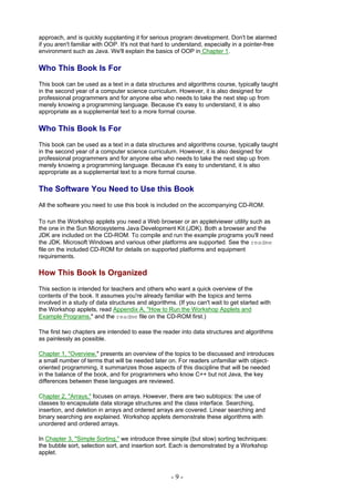approach, and is quickly supplanting it for serious program development. Don't be alarmed
if you aren't familiar with OOP. It's not that hard to understand, especially in a pointer-free
environment such as Java. We'll explain the basics of OOP in Chapter 1.

Who This Book Is For
This book can be used as a text in a data structures and algorithms course, typically taught
in the second year of a computer science curriculum. However, it is also designed for
professional programmers and for anyone else who needs to take the next step up from
merely knowing a programming language. Because it's easy to understand, it is also
appropriate as a supplemental text to a more formal course.

Who This Book Is For
This book can be used as a text in a data structures and algorithms course, typically taught
in the second year of a computer science curriculum. However, it is also designed for
professional programmers and for anyone else who needs to take the next step up from
merely knowing a programming language. Because it's easy to understand, it is also
appropriate as a supplemental text to a more formal course.

The Software You Need to Use this Book
All the software you need to use this book is included on the accompanying CD-ROM.

To run the Workshop applets you need a Web browser or an appletviewer utility such as
the one in the Sun Microsystems Java Development Kit (JDK). Both a browser and the
JDK are included on the CD-ROM. To compile and run the example programs you'll need
the JDK. Microsoft Windows and various other platforms are supported. See the readme
file on the included CD-ROM for details on supported platforms and equipment
requirements.

How This Book Is Organized
This section is intended for teachers and others who want a quick overview of the
contents of the book. It assumes you're already familiar with the topics and terms
involved in a study of data structures and algorithms. (If you can't wait to get started with
the Workshop applets, read Appendix A, "How to Run the Workshop Applets and
Example Programs," and the readme file on the CD-ROM first.)

The first two chapters are intended to ease the reader into data structures and algorithms
as painlessly as possible.

Chapter 1, "Overview," presents an overview of the topics to be discussed and introduces
a small number of terms that will be needed later on. For readers unfamiliar with object-
oriented programming, it summarizes those aspects of this discipline that will be needed
in the balance of the book, and for programmers who know C++ but not Java, the key
differences between these languages are reviewed.

Chapter 2, "Arrays," focuses on arrays. However, there are two subtopics: the use of
classes to encapsulate data storage structures and the class interface. Searching,
insertion, and deletion in arrays and ordered arrays are covered. Linear searching and
binary searching are explained. Workshop applets demonstrate these algorithms with
unordered and ordered arrays.

In Chapter 3, "Simple Sorting," we introduce three simple (but slow) sorting techniques:
the bubble sort, selection sort, and insertion sort. Each is demonstrated by a Workshop
applet.



                                                     -9-
 