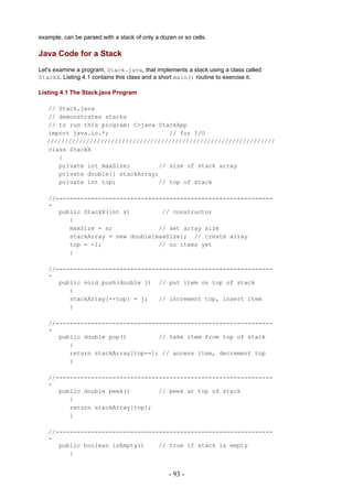 example, can be parsed with a stack of only a dozen or so cells.

Java Code for a Stack
Let's examine a program, Stack.java, that implements a stack using a class called
StackX. Listing 4.1 contains this class and a short main() routine to exercise it.

Listing 4.1 The Stack.java Program

   // Stack.java
   // demonstrates stacks
   // to run this program: C>java StackApp
   import java.io.*;                 // for I/O
   ////////////////////////////////////////////////////////////////
   class StackX
      {
      private int maxSize;        // size of stack array
      private double[] stackArray;
      private int top;            // top of stack

   //-------------------------------------------------------------
   -
      public StackX(int s)         // constructor
         {
         maxSize = s;             // set array size
         stackArray = new double[maxSize]; // create array
         top = -1;                // no items yet
         }

   //-------------------------------------------------------------
   -
      public void push(double j) // put item on top of stack
         {
         stackArray[++top] = j;   // increment top, insert item
         }

   //-------------------------------------------------------------
   -
      public double pop()         // take item from top of stack
         {
         return stackArray[top--]; // access item, decrement top
         }

   //-------------------------------------------------------------
   -
      public double peek()        // peek at top of stack
         {
         return stackArray[top];
         }

   //-------------------------------------------------------------
   -
      public boolean isEmpty()    // true if stack is empty
         {


                                                 - 93 -
 