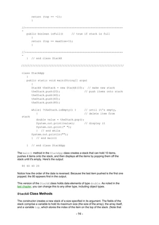 return (top == -1);
            }

   //-------------------------------------------------------------
   -
      public boolean isFull()     // true if stack is full
         {
         return (top == maxSize-1);
         }

   //-------------------------------------------------------------
   -
      } // end class StackX

   ////////////////////////////////////////////////////////////////

   class StackApp
      {
      public static void main(String[] args)
         {
         StackX theStack = new StackX(10); // make new stack
         theStack.push(20);               // push items onto stack
         theStack.push(40);
         theStack.push(60);
         theStack.push(80);

            while( !theStack.isEmpty() )                    // until it's empty,
               {                                            // delete item from
   stack
               double value = theStack.pop();
               System.out.print(value);      // display it
               System.out.print(" ");
               } // end while
            System.out.println("");
            } // end main()

        }   // end class StackApp

The main() method in the StackApp class creates a stack that can hold 10 items,
pushes 4 items onto the stack, and then displays all the items by popping them off the
stack until it's empty. Here's the output:

   80 60 40 20

Notice how the order of the data is reversed. Because the last item pushed is the first one
popped; the 80 appears first in the output.

This version of the StackX class holds data elements of type double. As noted in the
last chapter, you can change this to any other type, including object types.

StackX Class Methods

The constructor creates a new stack of a size specified in its argument. The fields of the
stack comprise a variable to hold its maximum size (the size of the array), the array itself,
and a variable top, which stores the index of the item on the top of the stack. (Note that

                                                   - 94 -
 