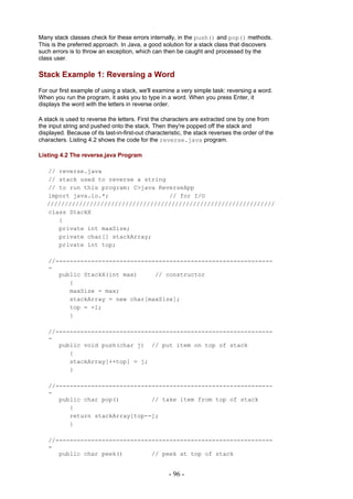 Many stack classes check for these errors internally, in the push() and pop() methods.
This is the preferred approach. In Java, a good solution for a stack class that discovers
such errors is to throw an exception, which can then be caught and processed by the
class user.

Stack Example 1: Reversing a Word
For our first example of using a stack, we'll examine a very simple task: reversing a word.
When you run the program, it asks you to type in a word. When you press Enter, it
displays the word with the letters in reverse order.

A stack is used to reverse the letters. First the characters are extracted one by one from
the input string and pushed onto the stack. Then they're popped off the stack and
displayed. Because of its last-in-first-out characteristic, the stack reverses the order of the
characters. Listing 4.2 shows the code for the reverse.java program.

Listing 4.2 The reverse.java Program

   // reverse.java
   // stack used to reverse a string
   // to run this program: C>java ReverseApp
   import java.io.*;                 // for I/O
   ////////////////////////////////////////////////////////////////
   class StackX
      {
      private int maxSize;
      private char[] stackArray;
      private int top;

   //-------------------------------------------------------------
   -
      public StackX(int max)     // constructor
         {
         maxSize = max;
         stackArray = new char[maxSize];
         top = -1;
         }

   //-------------------------------------------------------------
   -
      public void push(char j) // put item on top of stack
         {
         stackArray[++top] = j;
         }

   //-------------------------------------------------------------
   -
      public char pop()         // take item from top of stack
         {
         return stackArray[top--];
         }

   //-------------------------------------------------------------
   -
      public char peek()        // peek at top of stack


                                                    - 96 -
 