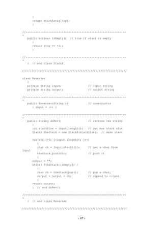 {
        return stackArray[top];
        }

//-------------------------------------------------------------
-
   public boolean isEmpty() // true if stack is empty
      {
      return (top == -1);
      }

//-------------------------------------------------------------
-
   } // end class StackX

////////////////////////////////////////////////////////////////

class Reverser
   {
   private String input;                    // input string
   private String output;                   // output string

//-------------------------------------------------------------
-
   public Reverser(String in)           // constructor
      { input = in; }

//-------------------------------------------------------------
-
   public String doRev()                // reverse the string
      {
      int stackSize = input.length();   // get max stack size
      StackX theStack = new StackX(stackSize); // make stack

        for(int j=0; j<input.length(); j++)
           {
           char ch = input.charAt(j);     // get a char from
input
           theStack.push(ch);               // push it
           }
        output = "";
        while( !theStack.isEmpty() )
           {
           char ch = theStack.pop();        // pop a char,
           output = output + ch;            // append to output
           }
        return output;
        } // end doRev()

//-------------------------------------------------------------
-
   } // end class Reverser

////////////////////////////////////////////////////////////////


                                   - 97 -
 