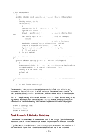 class ReverseApp
      {
      public static void main(String[] args) throws IOException
         {
         String input, output;
         while(true)
            {
            System.out.print("Enter a string: ");
            System.out.flush();
            input = getString();          // read a string from
   kbd
            if( input.equals("") )        // quit if [Enter]
               break;
                                          // make a Reverser
            Reverser theReverser = new Reverser(input);
            output = theReverser.doRev(); // use it
            System.out.println("Reversed: " + output);
            } // end while
         } // end main()

   //-------------------------------------------------------------
   -
      public static String getString() throws IOException
         {
         InputStreamReader isr = new InputStreamReader(System.in);
         BufferedReader br = new BufferedReader(isr);
         String s = br.readLine();
         return s;
         }

   //-------------------------------------------------------------
   -

        }   // end class ReverseApp

We've created a class Reverser to handle the reversing of the input string. Its key
component is the method doRev(), which carries out the reversal, using a stack. The
stack is created within doRev(), which sizes it according to the length of the input string.

In main() we get a string from the user, create a Reverser object with this string as an
argument to the constructor, call this object's doRev() method, and display the return
value, which is the reversed string. Here's some sample interaction with the program:

   Enter a string: part
   Reversed: trap
   Enter a string:


Stack Example 2: Delimiter Matching
One common use for stacks is to parse certain kinds of text strings. Typically the strings
are lines of code in a computer language, and the programs parsing them are compilers.

To give the flavor of what's involved, we'll show a program that checks the delimiters in a
line of text typed by the user. This text doesn't need to be a line of real Java code

                                                   - 98 -
 