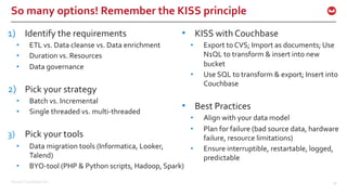 ©2016 Couchbase Inc. 39
So many options! Remember the KISS principle
1) Identify the requirements
• ETL vs. Data cleanse vs. Data enrichment
• Duration vs. Resources
• Data governance
2) Pick your strategy
• Batch vs. Incremental
• Single threaded vs. multi-threaded
3) Pick your tools
• Data migration tools (Informatica, Looker,
Talend)
• BYO-tool (PHP & Python scripts, Hadoop, Spark)
• KISS with Couchbase
• Export to CVS; Import as documents; Use
N1QL to transform & insert into new
bucket
• Use SQL to transform & export; Insert into
Couchbase
• Best Practices
• Align with your data model
• Plan for failure (bad source data, hardware
failure, resource limitations)
• Ensure interruptible, restartable, logged,
predictable
 