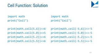 Ceil Function: Solution
import math
print("Ceil")
print(math.ceil(5.6))=>6
print(math.ceil(5.0))=>5
print(math.ceil(5.2))=>6
print(math.ceil(5.5))=>6
import math
print("Ceil")
print(math.ceil(-5.6))=>-5
print(math.ceil(-5.0))=>-5
print(math.ceil(-5.2))=>-5
print(math.ceil(-5.5))=>-5
110
 