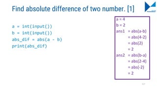 Find absolute difference of two number. [1]
a = int(input())
b = int(input())
abs_dif = abs(a - b)
print(abs_dif)
a = 4
b = 2
ans1 = abs(a-b)
= abs(4-2)
= abs(2)
= 2
ans2 = abs(b-a)
= abs(2-4)
= abs(-2)
= 2
117
 