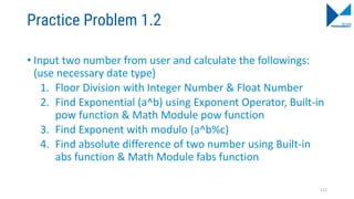 Practice Problem 1.2
• Input two number from user and calculate the followings:
(use necessary date type)
1. Floor Division with Integer Number & Float Number
2. Find Exponential (a^b) using Exponent Operator, Built-in
pow function & Math Module pow function
3. Find Exponent with modulo (a^b%c)
4. Find absolute difference of two number using Built-in
abs function & Math Module fabs function
122
 