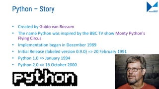 Python – Story
• Created by Guido van Rossum
• The name Python was inspired by the BBC TV show Monty Python's
Flying Circus
• Implementation began in December 1989
• Initial Release (labeled version 0.9.0) => 20 February 1991
• Python 1.0 => January 1994
• Python 2.0 => 16 October 2000
12
 