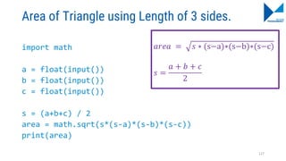 Area of Triangle using Length of 3 sides.
import math
a = float(input())
b = float(input())
c = float(input())
s = (a+b+c) / 2
area = math.sqrt(s*(s-a)*(s-b)*(s-c))
print(area)
𝑎𝑟𝑒𝑎 = 𝑠 ∗ (s−a)∗(s−b)∗(s−c)
𝑠 =
𝑎 + 𝑏 + 𝑐
2
127
 