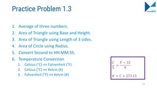 Practice Problem 1.3
1. Average of three numbers.
2. Area of Triangle using Base and Height.
3. Area of Triangle using Length of 3 sides.
4. Area of Circle using Radius.
5. Convert Second to HH:MM:SS.
6. Temperature Conversion
1. Celsius (°C) ⇔ Fahrenheit (°F)
2. Celsius (°C) ⇔ Kelvin (K)
3. Fahrenheit (°F) ⇔ Kelvin (K)
135
𝐶
5
=
𝐹 − 32
9
𝐾 = 𝐶 + 273.15
 