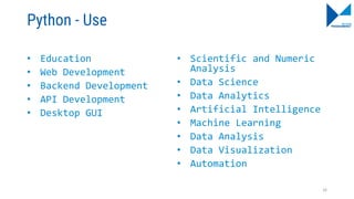 Python - Use
• Education
• Web Development
• Backend Development
• API Development
• Desktop GUI
• Scientific and Numeric
Analysis
• Data Science
• Data Analytics
• Artificial Intelligence
• Machine Learning
• Data Analysis
• Data Visualization
• Automation
16
 