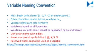 Variable Naming Convention
• Must begin with a letter (a - z, A - Z) or underscore (_)
• Other characters can be letters, numbers or _
• Variable names are case-sensitive
• Variables should be all lowercase
• Words in a variable name should be separated by an underscore
• Don't start name with a digit.
• Never use special symbols like !, @, #, $, %
• Reserved words cannot be used as a variable
https://visualgit.readthedocs.io/en/latest/pages/naming_convention.html
60
 