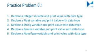 Practice Problem 0.1
1. Declare a Integer variable and print value with data type
2. Declare a Float variable and print value with data type
3. Declare a String variable and print value with data type
4. Declare a Boolean variable and print value with data type
5. Declare a NoneType variable and print value with data type
61
 