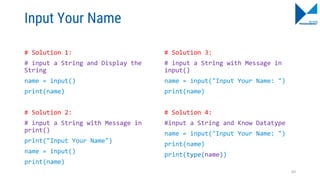 Input Your Name
# Solution 1:
# input a String and Display the
String
name = input()
print(name)
# Solution 2:
# input a String with Message in
print()
print("Input Your Name")
name = input()
print(name)
# Solution 3:
# input a String with Message in
input()
name = input("Input Your Name: ")
print(name)
# Solution 4:
#input a String and Know Datatype
name = input("Input Your Name: ")
print(name)
print(type(name))
69
 