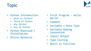 Topic
• Python Introduction
• What is Python?
• Story of Python
• Why Python
• Use of Python
• Python Download +
Installation
• Online Resource
• First Program - Hello
World
• Comment
• Variable + Data Type
• Variable Naming
Convention
• Input/ Output
• Type Casting
• Built in Function
7
 