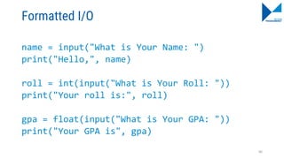 Formatted I/O
name = input("What is Your Name: ")
print("Hello,", name)
roll = int(input("What is Your Roll: "))
print("Your roll is:", roll)
gpa = float(input("What is Your GPA: "))
print("Your GPA is", gpa)
86
 