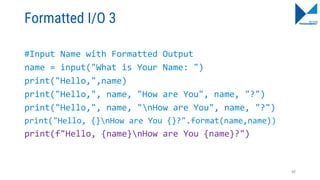 Formatted I/O 3
#Input Name with Formatted Output
name = input("What is Your Name: ")
print("Hello,",name)
print("Hello,", name, "How are You", name, "?")
print("Hello,", name, "nHow are You", name, "?")
print("Hello, {}nHow are You {}?".format(name,name))
print(f"Hello, {name}nHow are You {name}?")
88
 
