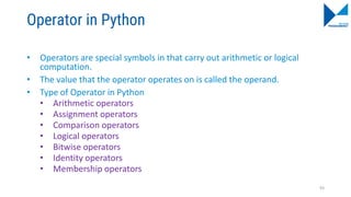 Operator in Python
• Operators are special symbols in that carry out arithmetic or logical
computation.
• The value that the operator operates on is called the operand.
• Type of Operator in Python
• Arithmetic operators
• Assignment operators
• Comparison operators
• Logical operators
• Bitwise operators
• Identity operators
• Membership operators
93
 