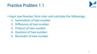 Practice Problem 1.1
• Input two Number form User and calculate the followings:
1. Summation of two number
2. Difference of two number
3. Product of two number
4. Quotient of two number
5. Reminder of two number
103
 