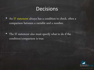 Decisions
• An IF statement always has a condition to check, often a
comparison between a variable and a number.
• The IF statement also must specify what to do if the
condition/comparison is true.
 