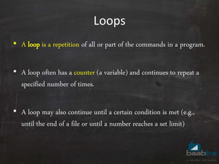 Loops
• A loop is a repetition of all or part of the commands in a program.
• A loop often has a counter (a variable) and continues to repeat a
specified number of times.
• A loop may also continue until a certain condition is met (e.g.,
until the end of a file or until a number reaches a set limit)
 