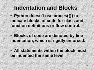10
Indentation and Blocks
• Python doesn't use braces({}) to
indicate blocks of code for class and
function definitions or flow control.
• Blocks of code are denoted by line
indentation, which is rigidly enforced.
• All statements within the block must
be indented the same level
10
 