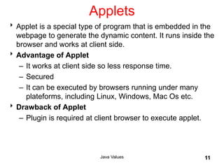 Applets
Applet is a special type of program that is embedded in the
webpage to generate the dynamic content. It runs inside the
browser and works at client side.
Advantage of Applet
– It works at client side so less response time.
– Secured
– It can be executed by browsers running under many
plateforms, including Linux, Windows, Mac Os etc.
Drawback of Applet
– Plugin is required at client browser to execute applet.
Java Values 11
 