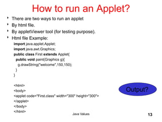 How to run an Applet?
 There are two ways to run an applet
 By html file.
 By appletViewer tool (for testing purpose).
 Html file Example:
import java.applet.Applet;
import java.awt.Graphics;
public class First extends Applet{
public void paint(Graphics g){
g.drawString("welcome",150,150);
}
}
<html>
<body>
<applet code="First.class" width="300" height="300">
</applet>
</body>
</html>
Java Values 13
Output?
 