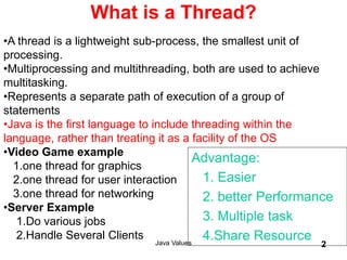 Java Values 2
What is a Thread?
•A thread is a lightweight sub-process, the smallest unit of
processing.
•Multiprocessing and multithreading, both are used to achieve
multitasking.
•Represents a separate path of execution of a group of
statements
•Java is the first language to include threading within the
language, rather than treating it as a facility of the OS
•Video Game example
1.one thread for graphics
2.one thread for user interaction
3.one thread for networking
•Server Example
1.Do various jobs
2.Handle Several Clients
Advantage:
1. Easier
2. better Performance
3. Multiple task
4.Share Resource
 