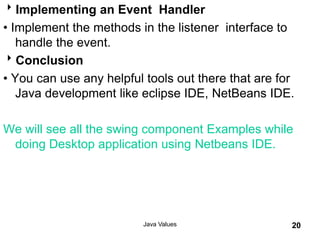Implementing an Event Handler
• Implement the methods in the listener interface to
handle the event.
Conclusion
• You can use any helpful tools out there that are for
Java development like eclipse IDE, NetBeans IDE.
We will see all the swing component Examples while
doing Desktop application using Netbeans IDE.
Java Values 20
 