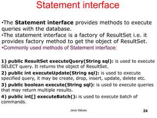 Statement interface
Java Values 24
1) public ResultSet executeQuery(String sql): is used to execute
SELECT query. It returns the object of ResultSet.
2) public int executeUpdate(String sql): is used to execute
specified query, it may be create, drop, insert, update, delete etc.
3) public boolean execute(String sql): is used to execute queries
that may return multiple results.
4) public int[] executeBatch(): is used to execute batch of
commands.
•The Statement interface provides methods to execute
queries with the database.
•The statement interface is a factory of ResultSet i.e. it
provides factory method to get the object of ResultSet.
•Commonly used methods of Statement interface:
 