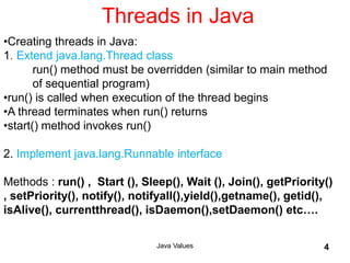 Threads in Java
Java Values 4
•Creating threads in Java:
1. Extend java.lang.Thread class
run() method must be overridden (similar to main method
of sequential program)
•run() is called when execution of the thread begins
•A thread terminates when run() returns
•start() method invokes run()
2. Implement java.lang.Runnable interface
Methods : run() , Start (), Sleep(), Wait (), Join(), getPriority()
, setPriority(), notify(), notifyall(),yield(),getname(), getid(),
isAlive(), currentthread(), isDaemon(),setDaemon() etc….
 