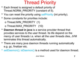 Thread Priority
Each thread is assigned a default priority of
Thread.NORM_PRIORITY (constant of 5).
You can reset the priority using setPriority (int priority).
Some constants for priorities include:
o Thread.MIN_PRIORITY (1)
o Thread.MAX_PRIORITY (10)
Daemon thread in java is a service provider thread that
provides services to the user thread. Its life depend on the
mercy of user threads i.e. when all the user threads dies, JVM
terminates this thread automatically.
There are many java daemon threads running automatically
e.g. gc, finalizer etc.
setDaemon(); isDaemon() is a method used for daemon thread.
Java Values 7
 