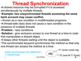 Thread Synchronization
Java Values 8
•A shared resource may be corrupted if it is accessed
simultaneously by multiple threads.
•Example: two unsynchronized threads accessing the same
bank account may cause conflict.
• Known as a race condition in multithreaded programs.
•A thread-safe class does not cause a race condition in the
presence of multiple threads.
•Problem : race conditions
•Solution : give exclusive access to one thread at a time to code
that manipulates a shared object.
•It keeps other threads waiting until the object is available.
•The synchronized keyword synchronizes the method so that only
one thread can access the method at a time.
public synchronized void xMethod() {
// method body
}
obj
T1 (enter inside obj)
T2 (wait till T1 finish)
 
