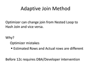 Adaptive Join Method
Optimizer can change join from Nested Loop to
Hash Join and vice versa.
Why?
Optimizer mistakes
 Estimated Rows and Actual rows are different
Before 12c requires DBA/Developer intervention
 