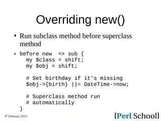 9th
February 2013
152
Overriding new()
 Run subclass method before superclass
method
 before new => sub {
my $class = shift;
my $obj = shift;
# Set birthday if it's missing
$obj->{birth} ||= DateTime->now;
# Superclass method run
# automatically
}
 