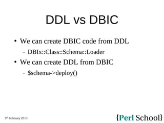 9th
February 2013
DDL vs DBIC
 We can create DBIC code from DDL
− DBIx::Class::Schema::Loader
 We can create DDL from DBIC
− $schema->deploy()
 