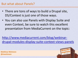 But what about Panels?

 • There are tons of ways to build a Drupal site,
   DS/Context is just one of those ways.
 • You can also use Panels with Display Suite and
   even Context, be sure to watch this excellent
   presentation from MediaCurrent on the topic:

 http://www.mediacurrent.com/blog/webinar-
 drupal-modules-display-suite-context-views-panels

Matthew Wetmore
@mwetmore
 