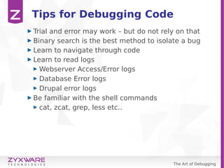 The Art of Debugging
Tips for Debugging Code
Trial and error may work – but do not rely on that
Binary search is the best method to isolate a bug
Learn to navigate through code
Learn to read logs
Webserver Access/Error logs
Database Error logs
Drupal error logs
Be familiar with the shell commands
cat, zcat, grep, less etc..
 