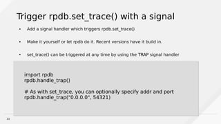 22
Trigger rpdb.set_trace() with a signal
● Add a signal handler which triggers rpdb.set_trace()
● Make it yourself or let rpdb do it. Recent versions have it build in.
● set_trace() can be triggered at any time by using the TRAP signal handler
import rpdb
rpdb.handle_trap()
# As with set_trace, you can optionally specify addr and port
rpdb.handle_trap("0.0.0.0", 54321)
import rpdb
rpdb.handle_trap()
# As with set_trace, you can optionally specify addr and port
rpdb.handle_trap("0.0.0.0", 54321)
 